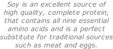 Soy is an excellent source of  high quality, complete protein, that contains all nine essential amino acids and is a perfect substitute for traditional sources such as meat and eggs.